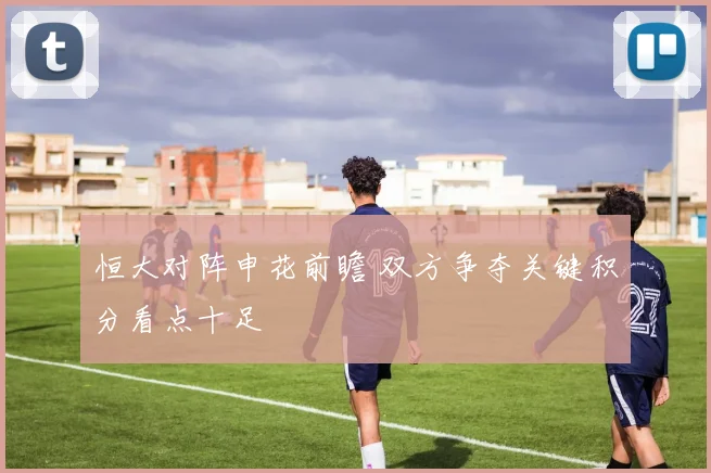恒大对阵申花前瞻 双方争夺关键积分看点十足