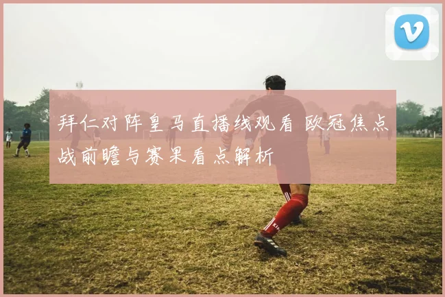 拜仁对阵皇马直播线观看 欧冠焦点战前瞻与赛果看点解析
