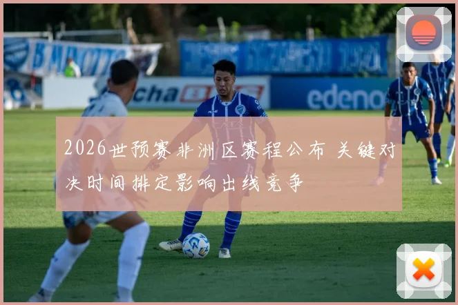 2026世预赛非洲区赛程公布 关键对决时间排定影响出线竞争