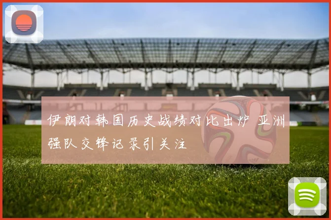 伊朗对韩国历史战绩对比出炉 亚洲强队交锋记录引关注