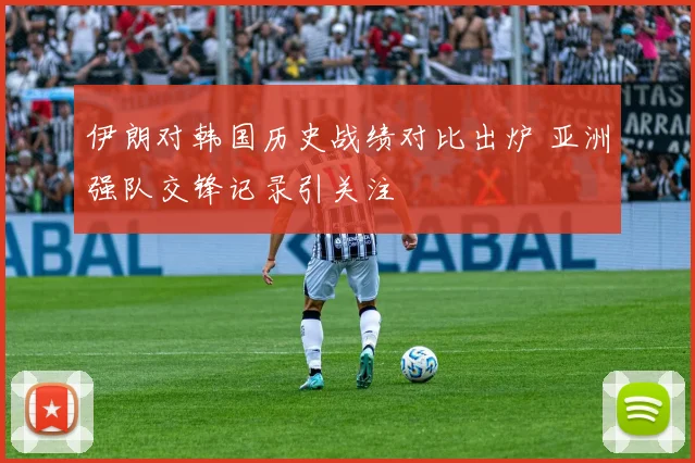 伊朗对韩国历史战绩对比出炉 亚洲强队交锋记录引关注